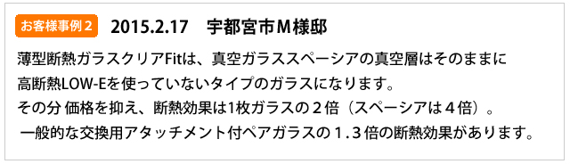 お客様事例２（20152.17）　宇都宮市M様邸　薄柄断熱ガラスクリアFitは真空ガラススペーシアの真空層はそのままに高断熱LOW-Eを使っていないタイプのガラスになります。その分、価格を抑え断熱効果は1枚ガラスの2倍（スペーシアは４倍）。一般的なアタッチメント付ペアガラスの1.3倍の断熱効果があります。